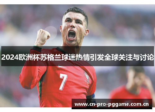 2024欧洲杯苏格兰球迷热情引发全球关注与讨论